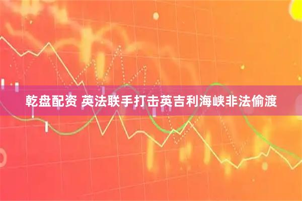 乾盘配资 英法联手打击英吉利海峡非法偷渡